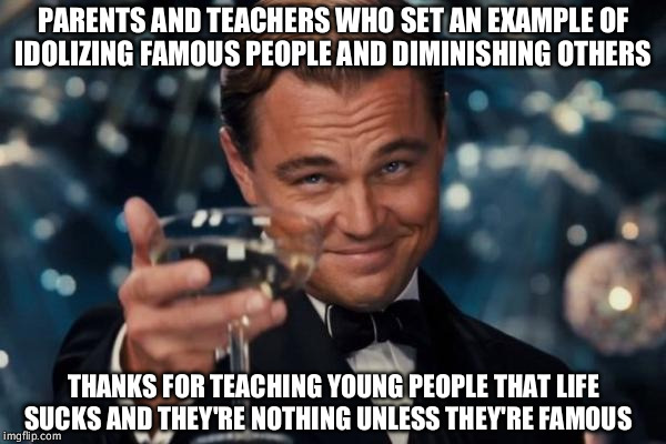 Leonardo Dicaprio Cheers | PARENTS AND TEACHERS WHO SET AN EXAMPLE OF IDOLIZING FAMOUS PEOPLE AND DIMINISHING OTHERS; THANKS FOR TEACHING YOUNG PEOPLE THAT LIFE SUCKS AND THEY'RE NOTHING UNLESS THEY'RE FAMOUS | image tagged in memes,leonardo dicaprio cheers | made w/ Imgflip meme maker
