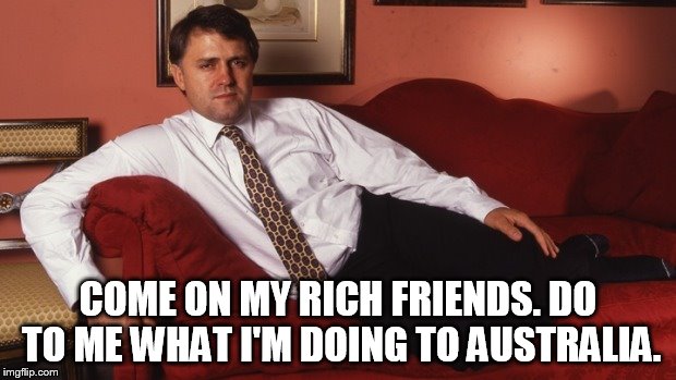 Sexy Malcolm Turnbull | COME ON MY RICH FRIENDS. DO TO ME WHAT I'M DOING TO AUSTRALIA. | image tagged in sexy malcolm turnbull | made w/ Imgflip meme maker