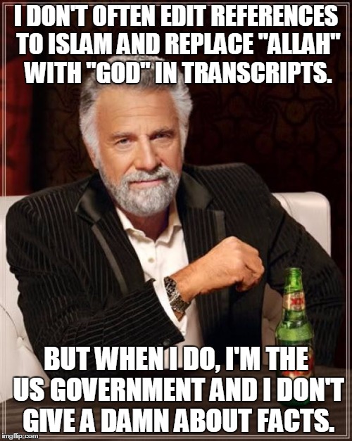 The Most Interesting Man In The World | I DON'T OFTEN EDIT REFERENCES TO ISLAM AND REPLACE "ALLAH" WITH "GOD" IN TRANSCRIPTS. BUT WHEN I DO, I'M THE US GOVERNMENT AND I DON'T GIVE A DAMN ABOUT FACTS. | image tagged in memes,the most interesting man in the world | made w/ Imgflip meme maker