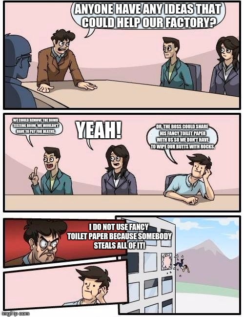 Boardroom Meeting Suggestion Meme | ANYONE HAVE ANY IDEAS THAT COULD HELP OUR FACTORY? WE COULD REMOVE THE BOMB TESTING ROOM. WE WOULDN'T HAVE TO PAY FOR DEATHS. YEAH! OR, THE BOSS COULD SHARE HIS FANCY TOILET PAPER WITH US SO WE DON'T HAVE TO WIPE OUR BUTTS WITH ROCKS. I DO NOT USE FANCY TOILET PAPER BECAUSE SOMEBODY STEALS ALL OF IT! | image tagged in memes,boardroom meeting suggestion | made w/ Imgflip meme maker