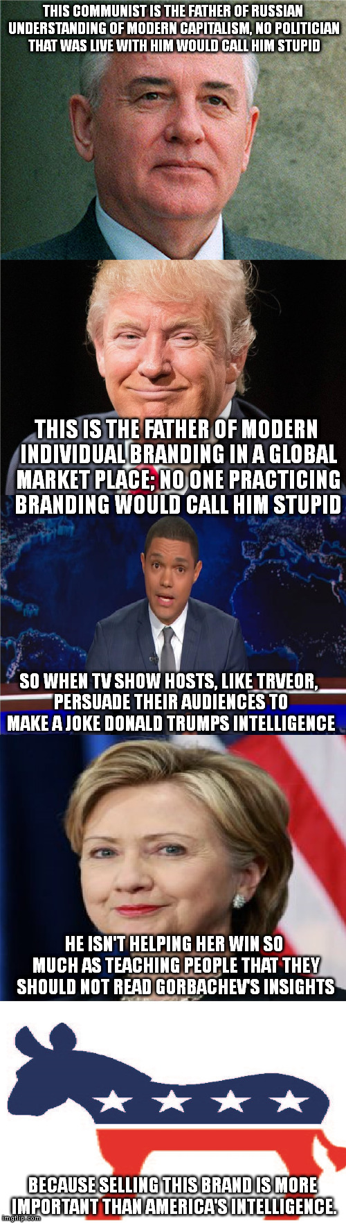 This is why I see the majority of opponents as infants. They grew up on things like the daily show for 'news'. | THIS COMMUNIST IS THE FATHER OF RUSSIAN UNDERSTANDING OF MODERN CAPITALISM, NO POLITICIAN THAT WAS LIVE WITH HIM WOULD CALL HIM STUPID; THIS IS THE FATHER OF MODERN INDIVIDUAL BRANDING IN A GLOBAL MARKET PLACE; NO ONE PRACTICING BRANDING WOULD CALL HIM STUPID; SO WHEN TV SHOW HOSTS, LIKE TRVEOR, PERSUADE THEIR AUDIENCES TO MAKE A JOKE DONALD TRUMPS INTELLIGENCE; HE ISN'T HELPING HER WIN SO MUCH AS TEACHING PEOPLE THAT THEY SHOULD NOT READ GORBACHEV'S INSIGHTS; BECAUSE SELLING THIS BRAND IS MORE IMPORTANT THAN AMERICA'S INTELLIGENCE. | image tagged in election 2016,trump 2016,hillary clinton 2016,memes,sad truth | made w/ Imgflip meme maker
