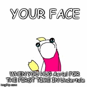 Sad X All The Y | YOUR FACE; WHEN YOU HUG Asriel FOR THE FIRST TIME IN Undertale | image tagged in memes,sad x all the y | made w/ Imgflip meme maker