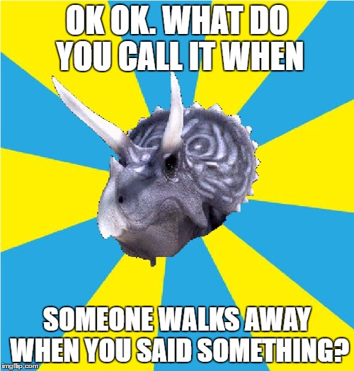 Retarded Triceratops | OK OK. WHAT DO YOU CALL IT WHEN; SOMEONE WALKS AWAY WHEN YOU SAID SOMETHING? | image tagged in retarded triceratops | made w/ Imgflip meme maker