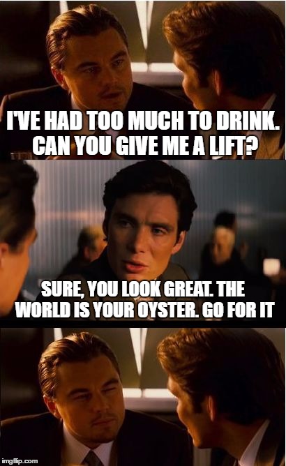 Inception Meme | I'VE HAD TOO MUCH TO DRINK. CAN YOU GIVE ME A LIFT? SURE, YOU LOOK GREAT. THE WORLD IS YOUR OYSTER. GO FOR IT | image tagged in memes,inception | made w/ Imgflip meme maker