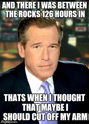 Brian Williams Was There 3 | AND THERE I WAS BETWEEN THE ROCKS 126 HOURS IN; THATS WHEN I THOUGHT THAT MAYBE I SHOULD CUT OFF MY ARM | image tagged in memes,brian williams was there 3 | made w/ Imgflip meme maker