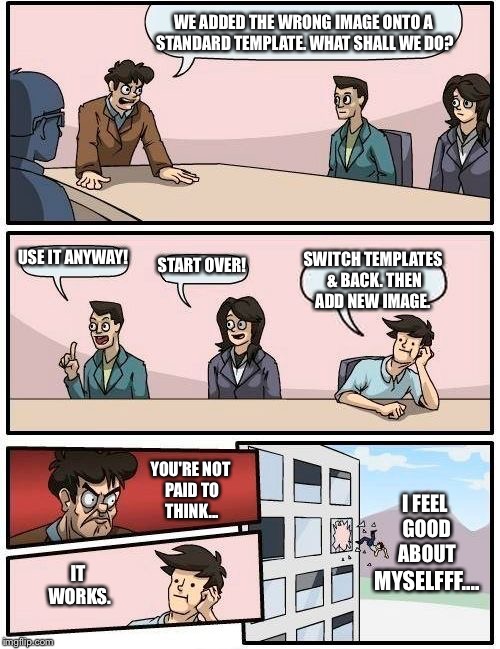 Boardroom Meeting Suggestion | WE ADDED THE WRONG IMAGE ONTO A STANDARD TEMPLATE. WHAT SHALL WE DO? USE IT ANYWAY! START OVER! SWITCH TEMPLATES & BACK. THEN ADD NEW IMAGE. YOU'RE NOT PAID TO THINK... I FEEL GOOD ABOUT; IT WORKS. MYSELFFF.... | image tagged in memes,boardroom meeting suggestion | made w/ Imgflip meme maker