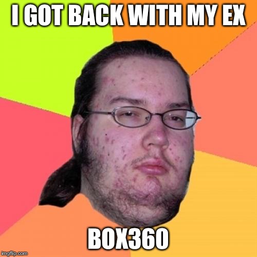 The relationships of a nerd | I GOT BACK WITH MY EX; BOX360 | image tagged in memes,butthurt dweller | made w/ Imgflip meme maker