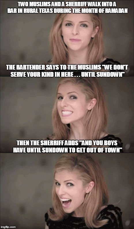 postmodern Anna #2 | TWO MUSLIMS AND A SHERRIFF WALK INTO A BAR IN RURAL TEXAS DURING THE MONTH OF RAMADAN; THE BARTENDER SAYS TO THE MUSLIMS "WE DON'T SERVE YOUR KIND IN HERE . . . UNTIL SUNDOWN"; THEN THE SHERRIFF ADDS "AND YOU BOYS HAVE UNTIL SUNDOWN TO GET OUT OF TOWN" | image tagged in memes,bad pun anna kendrick | made w/ Imgflip meme maker