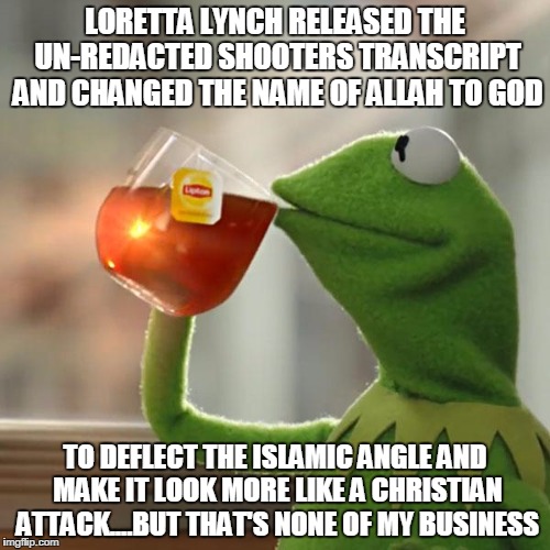 But That's None Of My Business | LORETTA LYNCH RELEASED THE UN-REDACTED SHOOTERS TRANSCRIPT AND CHANGED THE NAME OF ALLAH TO GOD; TO DEFLECT THE ISLAMIC ANGLE AND MAKE IT LOOK MORE LIKE A CHRISTIAN ATTACK....BUT THAT'S NONE OF MY BUSINESS | image tagged in memes,but thats none of my business,kermit the frog | made w/ Imgflip meme maker