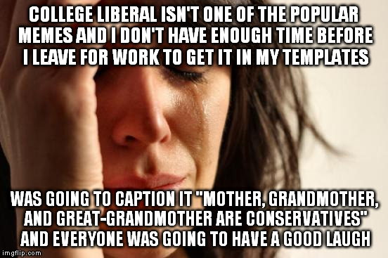 First World Problems Meme | COLLEGE LIBERAL ISN'T ONE OF THE POPULAR MEMES AND I DON'T HAVE ENOUGH TIME BEFORE I LEAVE FOR WORK TO GET IT IN MY TEMPLATES WAS GOING TO C | image tagged in memes,first world problems | made w/ Imgflip meme maker