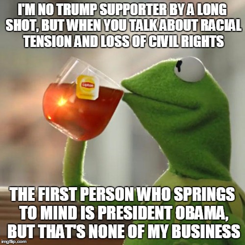 But That's None Of My Business Meme | I'M NO TRUMP SUPPORTER BY A LONG SHOT, BUT WHEN YOU TALK ABOUT RACIAL TENSION AND LOSS OF CIVIL RIGHTS THE FIRST PERSON WHO SPRINGS TO MIND  | image tagged in memes,but thats none of my business,kermit the frog | made w/ Imgflip meme maker