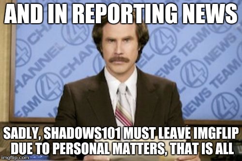 Bye Imgflip. :D I'll be back soon... Hopefully. | AND IN REPORTING NEWS; SADLY, SHADOWS101 MUST LEAVE IMGFLIP DUE TO PERSONAL MATTERS, THAT IS ALL | image tagged in memes,ron burgundy | made w/ Imgflip meme maker