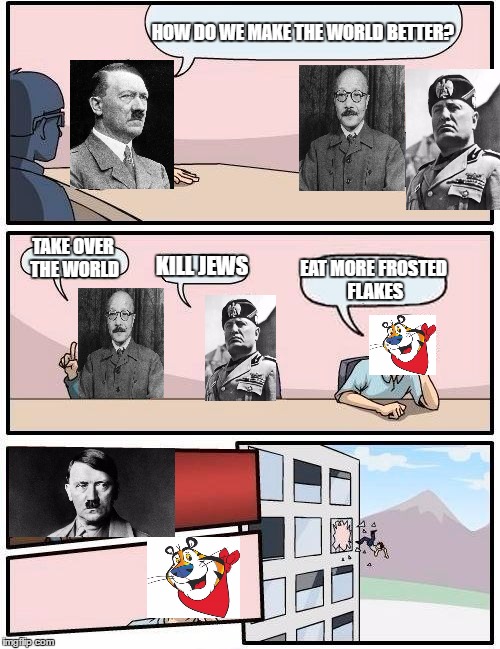 Boardroom Meeting Suggestion | HOW DO WE MAKE THE WORLD BETTER? TAKE OVER THE WORLD; KILL JEWS; EAT MORE FROSTED FLAKES | image tagged in memes,boardroom meeting suggestion,hitler,funny,random | made w/ Imgflip meme maker
