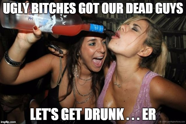 UGLY B**CHES GOT OUR DEAD GUYS LET'S GET DRUNK . . . ER | made w/ Imgflip meme maker