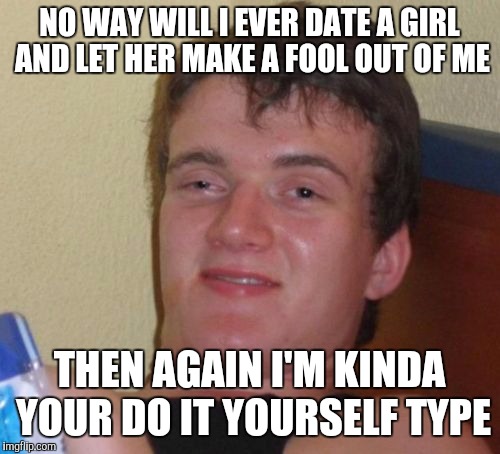 10 Guy | NO WAY WILL I EVER DATE A GIRL AND LET HER MAKE A FOOL OUT OF ME; THEN AGAIN I'M KINDA YOUR DO IT YOURSELF TYPE | image tagged in memes,10 guy | made w/ Imgflip meme maker