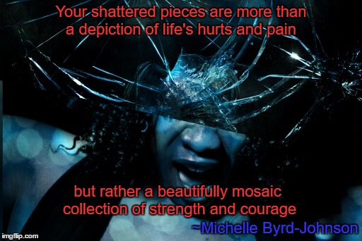 Shattered Pieces | Your shattered pieces are more than a depiction of life's hurts and pain; but rather a beautifully mosaic collection of strength and courage; ~Michelle Byrd-Johnson | image tagged in shatterpieces,hopeful,strength,courage,knowmeansno | made w/ Imgflip meme maker