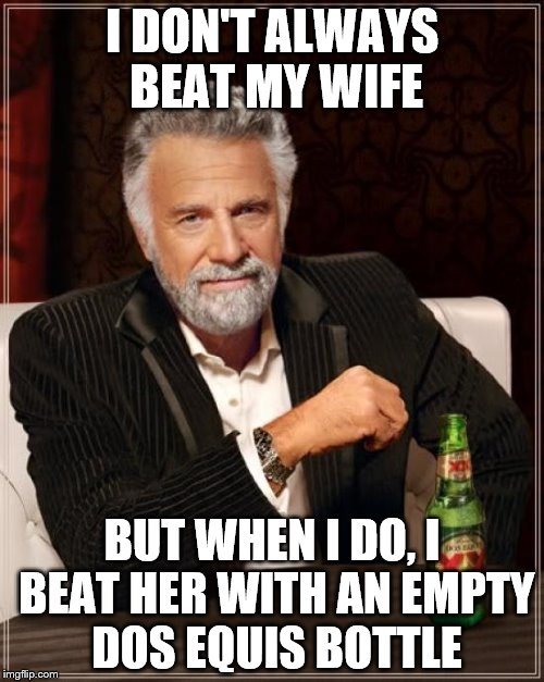 The Most Interesting Man In The World Meme | I DON'T ALWAYS BEAT MY WIFE; BUT WHEN I DO, I BEAT HER WITH AN EMPTY DOS EQUIS BOTTLE | image tagged in memes,the most interesting man in the world | made w/ Imgflip meme maker