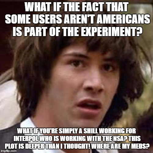 Conspiracy Keanu Meme | WHAT IF THE FACT THAT SOME USERS AREN'T AMERICANS IS PART OF THE EXPERIMENT? WHAT IF YOU'RE SIMPLY A SHILL WORKING FOR INTERPOL WHO IS WORKI | image tagged in memes,conspiracy keanu | made w/ Imgflip meme maker