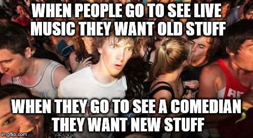 You want classic songs and new comedy... | WHEN PEOPLE GO TO SEE LIVE MUSIC THEY WANT OLD STUFF; WHEN THEY GO TO SEE A COMEDIAN THEY WANT NEW STUFF | image tagged in memes,sudden clarity clarence,music,comedy | made w/ Imgflip meme maker