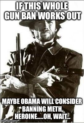 Making something illegal should work just fine! | IF THIS WHOLE GUN BAN WORKS OUT; MAYBE OBAMA WILL CONSIDER BANNING METH, HEROINE.....OH, WAIT... | image tagged in clint eastwood guns | made w/ Imgflip meme maker