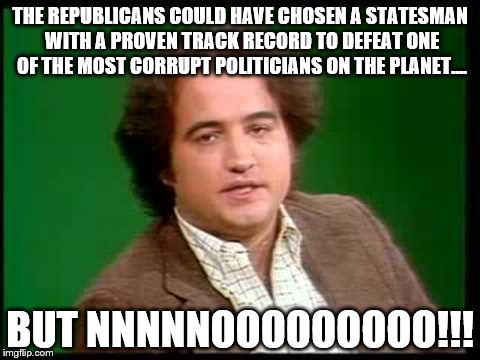 Belushi election year | THE REPUBLICANS COULD HAVE CHOSEN A STATESMAN WITH A PROVEN TRACK RECORD TO DEFEAT ONE OF THE MOST CORRUPT POLITICIANS ON THE PLANET.... BUT NNNNNOOOOOOOOO!!! | image tagged in funny | made w/ Imgflip meme maker