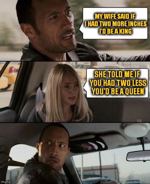 The Rock Driving Meme | MY WIFE SAID IF I HAD TWO MORE INCHES I'D BE A KING SHE TOLD ME IF YOU HAD TWO LESS YOU'D BE A QUEEN | image tagged in memes,the rock driving | made w/ Imgflip meme maker