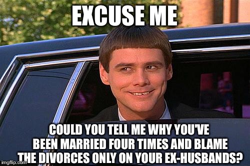 cool and stupid | EXCUSE ME; COULD YOU TELL ME WHY YOU'VE BEEN MARRIED FOUR TIMES AND BLAME THE DIVORCES ONLY ON YOUR EX-HUSBANDS? | image tagged in cool and stupid | made w/ Imgflip meme maker