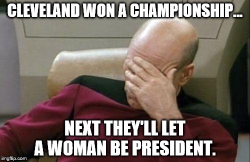Captain Picard Facepalm | CLEVELAND WON A CHAMPIONSHIP... NEXT THEY'LL LET A WOMAN BE PRESIDENT. | image tagged in memes,captain picard facepalm | made w/ Imgflip meme maker
