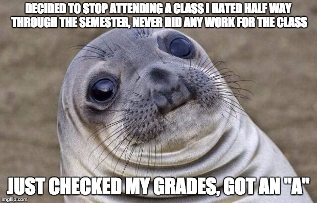 Awkward Moment Sealion | DECIDED TO STOP ATTENDING A CLASS I HATED HALF WAY THROUGH THE SEMESTER, NEVER DID ANY WORK FOR THE CLASS; JUST CHECKED MY GRADES, GOT AN "A" | image tagged in memes,awkward moment sealion,AdviceAnimals | made w/ Imgflip meme maker