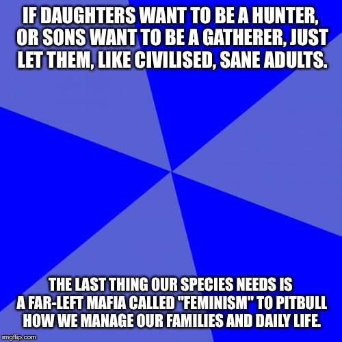 Blank Blue Background |  IF DAUGHTERS WANT TO BE A HUNTER, OR SONS WANT TO BE A GATHERER, JUST LET THEM, LIKE CIVILISED, SANE ADULTS. THE LAST THING OUR SPECIES NEEDS IS A FAR-LEFT MAFIA CALLED "FEMINISM" TO PITBULL HOW WE MANAGE OUR FAMILIES AND DAILY LIFE. | image tagged in memes,blank blue background | made w/ Imgflip meme maker