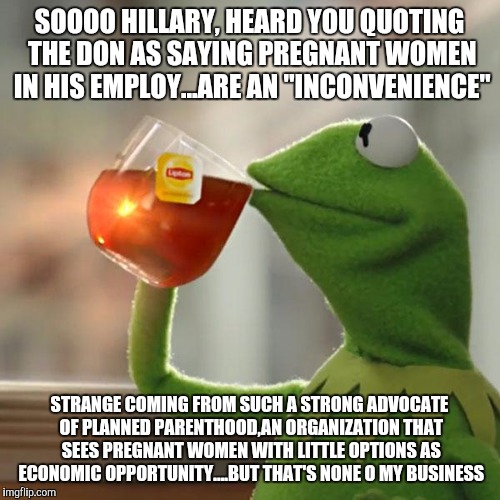 But That's None Of My Business | SOOOO HILLARY, HEARD YOU QUOTING THE DON AS SAYING PREGNANT WOMEN IN HIS EMPLOY...ARE AN "INCONVENIENCE"; STRANGE COMING FROM SUCH A STRONG ADVOCATE OF PLANNED PARENTHOOD,AN ORGANIZATION THAT SEES PREGNANT WOMEN WITH LITTLE OPTIONS AS ECONOMIC OPPORTUNITY....BUT THAT'S NONE O MY BUSINESS | image tagged in memes,but thats none of my business,kermit the frog | made w/ Imgflip meme maker