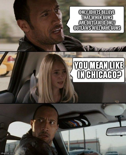 The Rock Driving | ONLY IDIOTS BELIEVE THAT WHEN GUNS ARE OUTLAWED ONLY OUTLAWS WILL HAVE GUNS; YOU MEAN LIKE IN CHICAGO? | image tagged in memes,the rock driving | made w/ Imgflip meme maker