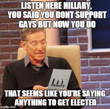 Couldn't think of a title for this! | LISTEN HERE HILLARY, YOU SAID YOU DONT SUPPORT GAYS BUT NOW YOU DO; THAT SEEMS LIKE YOU'RE SAYING ANYTHING TO GET ELECTED | image tagged in memes,maury lie detector | made w/ Imgflip meme maker