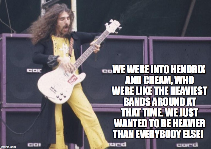 WE WERE INTO HENDRIX AND CREAM, WHO WERE LIKE THE HEAVIEST BANDS AROUND AT THAT TIME. WE JUST WANTED TO BE HEAVIER THAN EVERYBODY ELSE! | image tagged in geezer | made w/ Imgflip meme maker