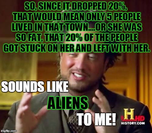 Ancient Aliens Meme | SO, SINCE IT DROPPED 20%, THAT WOULD MEAN ONLY 5 PEOPLE LIVED IN THAT TOWN....OR SHE WAS SO FAT, THAT 20% OF THE PEOPLE GOT STUCK ON HER AND | image tagged in memes,ancient aliens | made w/ Imgflip meme maker