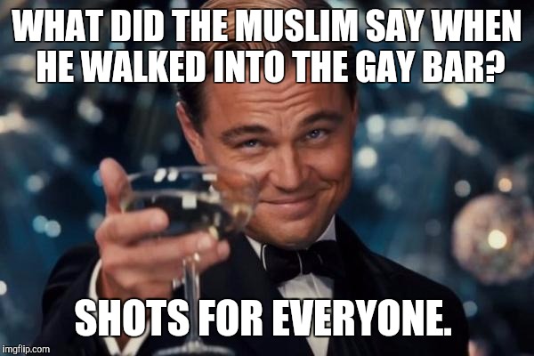 Leonardo Dicaprio Cheers Meme | WHAT DID THE MUSLIM SAY WHEN HE WALKED INTO THE GAY BAR? SHOTS FOR EVERYONE. | image tagged in memes,leonardo dicaprio cheers | made w/ Imgflip meme maker