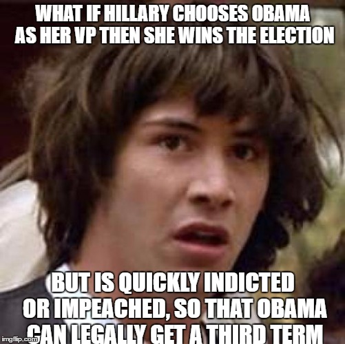 All these people talking conspiracies about Obama wanting a third term and he will get it by martial law... I'm just like: | WHAT IF HILLARY CHOOSES OBAMA AS HER VP THEN SHE WINS THE ELECTION; BUT IS QUICKLY INDICTED OR IMPEACHED, SO THAT OBAMA CAN LEGALLY GET A THIRD TERM | image tagged in memes,conspiracy keanu,obama,third term,hillary clinton,2016 election | made w/ Imgflip meme maker