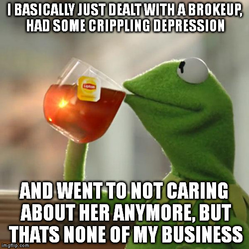 But That's None Of My Business | I BASICALLY JUST DEALT WITH A BROKEUP, HAD SOME CRIPPLING DEPRESSION; AND WENT TO NOT CARING ABOUT HER ANYMORE, BUT THATS NONE OF MY BUSINESS | image tagged in memes,but thats none of my business,kermit the frog | made w/ Imgflip meme maker