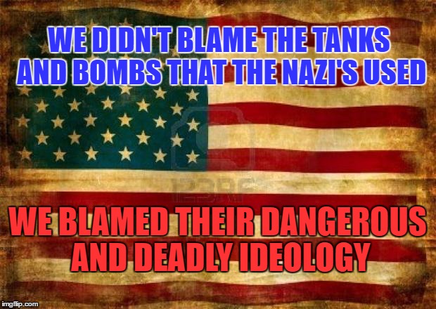 Old American Flag | WE DIDN'T BLAME THE TANKS AND BOMBS THAT THE NAZI'S USED; WE BLAMED THEIR DANGEROUS AND DEADLY IDEOLOGY | image tagged in old american flag | made w/ Imgflip meme maker