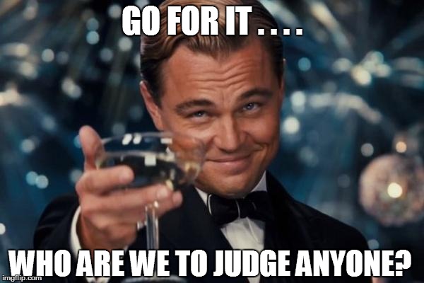 Leonardo Dicaprio Cheers Meme | GO FOR IT . . . . WHO ARE WE TO JUDGE ANYONE? | image tagged in memes,leonardo dicaprio cheers | made w/ Imgflip meme maker