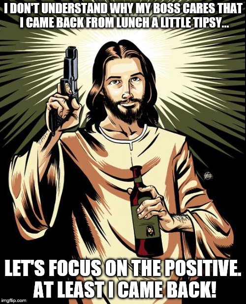 I've seen 300 +People get hired. Then quit or get fired in the 6 years I've been there. Don't ask because I won't tell. | I DON'T UNDERSTAND WHY MY BOSS CARES THAT I CAME BACK FROM LUNCH A LITTLE TIPSY... LET'S FOCUS ON THE POSITIVE. AT LEAST I CAME BACK! | image tagged in memes,ghetto jesus | made w/ Imgflip meme maker