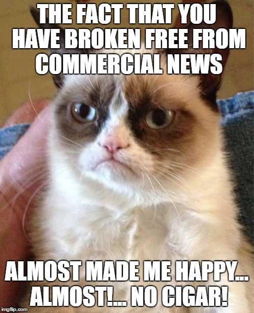 Grumpy Cat Meme | THE FACT THAT YOU HAVE BROKEN FREE FROM  COMMERCIAL NEWS ALMOST MADE ME HAPPY... ALMOST!... NO CIGAR! | image tagged in memes,grumpy cat | made w/ Imgflip meme maker