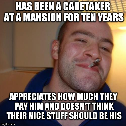 Good Guy Greg Meme | HAS BEEN A CARETAKER AT A MANSION FOR TEN YEARS; APPRECIATES HOW MUCH THEY PAY HIM AND DOESN'T THINK THEIR NICE STUFF SHOULD BE HIS | image tagged in memes,good guy greg | made w/ Imgflip meme maker