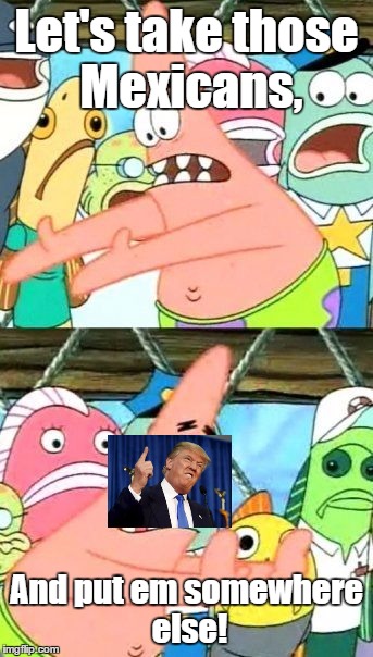 Trump. | Let's take those Mexicans, And put em somewhere else! | image tagged in memes,put it somewhere else patrick | made w/ Imgflip meme maker
