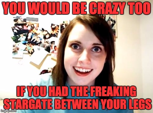 Overly Attached Girlfriend | YOU WOULD BE CRAZY TOO; IF YOU HAD THE FREAKING STARGATE BETWEEN YOUR LEGS | image tagged in memes,overly attached girlfriend | made w/ Imgflip meme maker