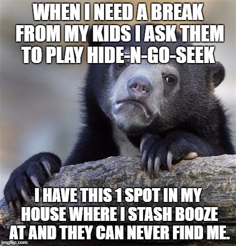 Confession Bear Meme | WHEN I NEED A BREAK FROM MY KIDS I ASK THEM TO PLAY HIDE-N-GO-SEEK; I HAVE THIS 1 SPOT IN MY HOUSE WHERE I STASH BOOZE AT AND THEY CAN NEVER FIND ME. | image tagged in memes,confession bear,AdviceAnimals | made w/ Imgflip meme maker