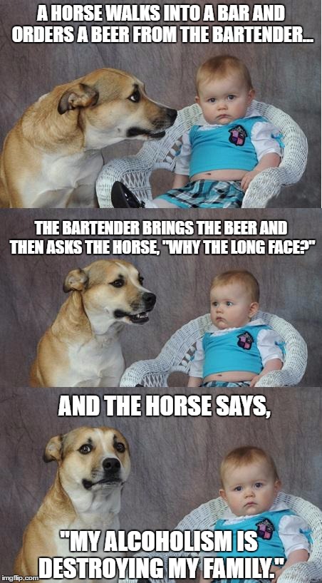 Bad joke dog | A HORSE WALKS INTO A BAR AND ORDERS A BEER FROM THE BARTENDER... THE BARTENDER BRINGS THE BEER AND THEN ASKS THE HORSE, "WHY THE LONG FACE?"; AND THE HORSE SAYS, "MY ALCOHOLISM IS DESTROYING MY FAMILY." | image tagged in bad joke dog | made w/ Imgflip meme maker