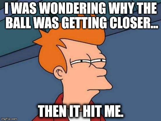 Futurama Fry Meme | I WAS WONDERING WHY THE BALL WAS GETTING CLOSER... THEN IT HIT ME. | image tagged in memes,futurama fry | made w/ Imgflip meme maker