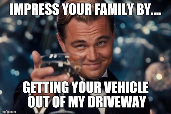 Leonardo Dicaprio Cheers Meme | IMPRESS YOUR FAMILY BY.... GETTING YOUR VEHICLE OUT OF MY DRIVEWAY | image tagged in memes,leonardo dicaprio cheers | made w/ Imgflip meme maker