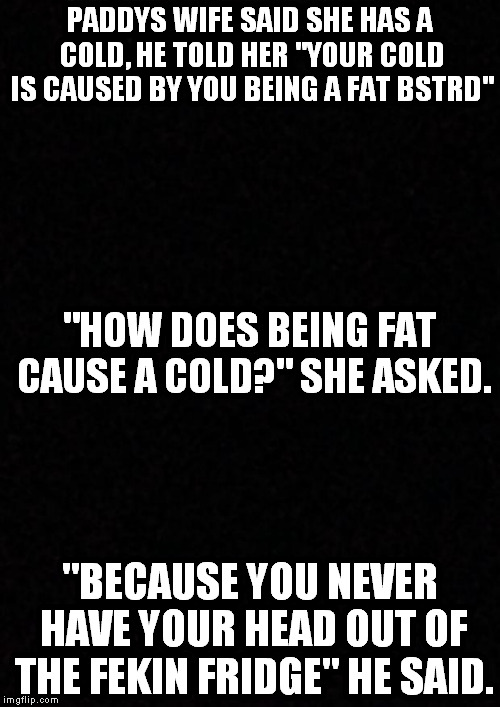 funny | PADDYS WIFE SAID SHE HAS A COLD, HE TOLD HER "YOUR COLD IS CAUSED BY YOU BEING A FAT BSTRD"; "HOW DOES BEING FAT CAUSE A COLD?" SHE ASKED. "BECAUSE YOU NEVER HAVE YOUR HEAD OUT OF THE FEKIN FRIDGE" HE SAID. | image tagged in jokes | made w/ Imgflip meme maker